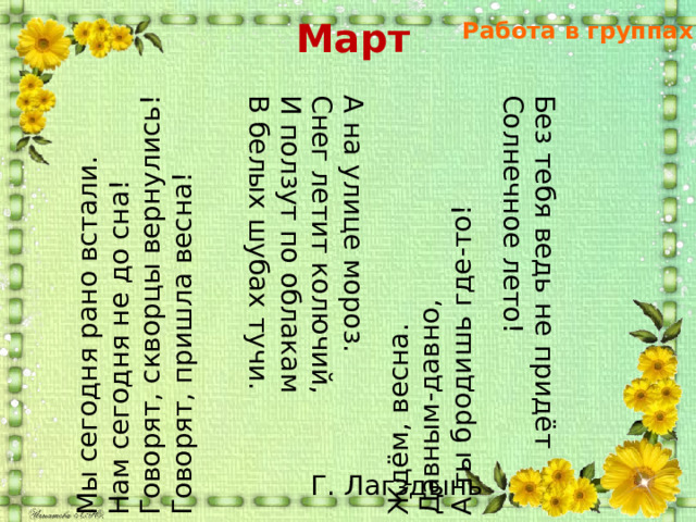 Март Работа в группах Мы сегодня рано встали. Нам сегодня не до сна! А на улице мороз. Снег летит колючий, Говорят, скворцы вернулись! Ждём, весна. Говорят, пришла весна! Без тебя ведь не придёт И ползут по облакам Давным-давно, В белых шубах тучи. А ты бродишь где-то! Солнечное лето! Г. Лагздынь 