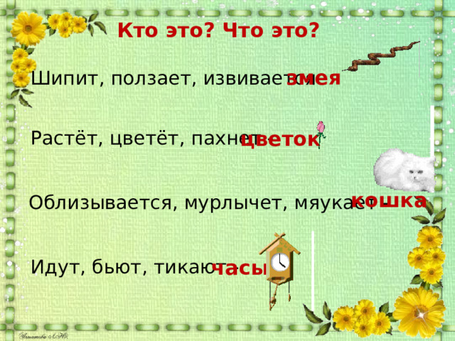 Кто это? Что это? змея  Шипит, ползает, извивается - цветок  Растёт, цветёт, пахнет -  кошка  Облизывается, мурлычет, мяукает -  Идут, бьют, тикают - часы 