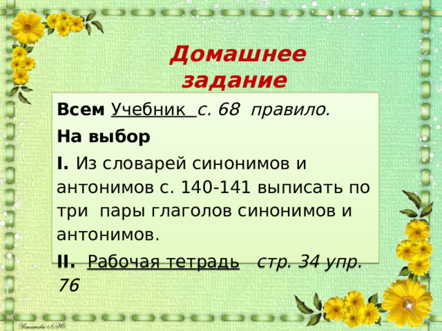  Домашнее задание Всем Учебник с. 68 правило. На выбор I. Из словарей синонимов и антонимов с. 140-141 выписать по три пары глаголов синонимов и антонимов. II.  Рабочая тетрадь  стр. 34 упр. 76 