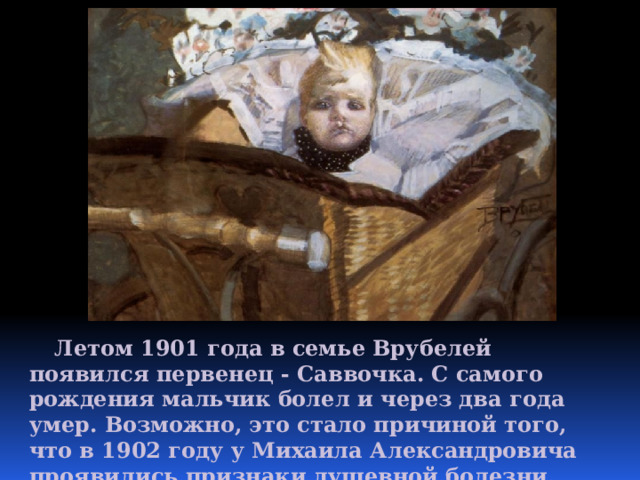  Летом 1901 года в семье Врубелей появился первенец - Саввочка. С самого рождения мальчик болел и через два года умер. Возможно, это стало причиной того, что в 1902 году у Михаила Александровича проявились признаки душевной болезни. 