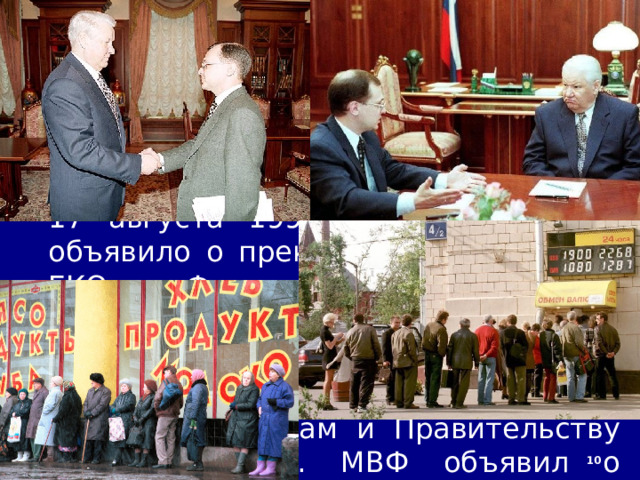 12/19/22 5. Финансовый кризис 1998 г. В начале 1998 г. указом Президента Черномырдин был отправлен в отставку. Его преемником стал С. Кириенко. 17 августа 1998 г. Правительство объявило о прекращении выплат по ГКО. Фактически государство отказалось платить по долгам. Денежные вклады населения второй раз за семь лет обесценились, доверие к банкам и Правительству было утрачено. МВФ объявил о замораживании программ помощи России. 09_23 Кризис 1998 г..mp4   