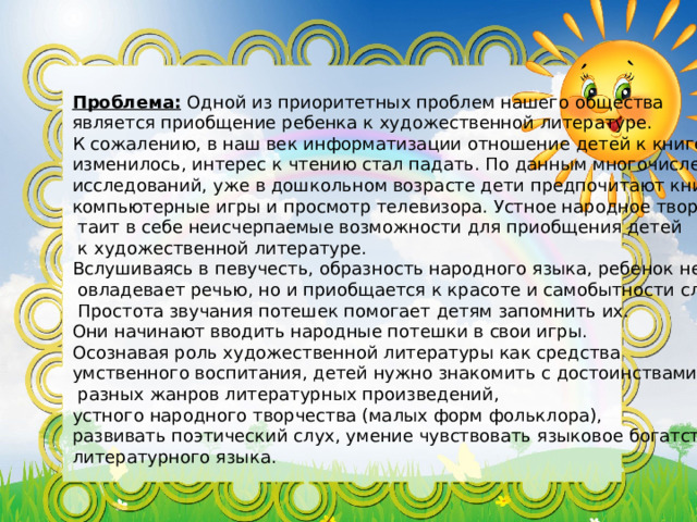 Проблема:  Одной из приоритетных проблем нашего общества является приобщение ребенка к художественной литературе. К сожалению, в наш век информатизации отношение детей к книге изменилось, интерес к чтению стал падать. По данным многочисленных исследований, уже в дошкольном возрасте дети предпочитают книге компьютерные игры и просмотр телевизора. Устное народное творчество  таит в себе неисчерпаемые возможности для приобщения детей  к художественной литературе. Вслушиваясь в певучесть, образность народного языка, ребенок не только  овладевает речью, но и приобщается к красоте и самобытности слова.  Простота звучания потешек помогает детям запомнить их. Они начинают вводить народные потешки в свои игры. Осознавая роль художественной литературы как средства умственного воспитания, детей нужно знакомить с достоинствами  разных жанров литературных произведений, устного народного творчества (малых форм фольклора), развивать поэтический слух, умение чувствовать языковое богатство литературного языка. 