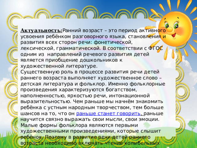     Актуальность: Ранний возраст – это период активного усвоения ребёнком разговорного языка, становления и развития всех сторон речи: фонетической, лексической, грамматической. В соответствии с ФГОС одним из  направлений речевого развития детей является приобщение дошкольников к художественной литературе. Существенную роль в процессе развития речи детей раннего возраста выполняет художественное слово – детская литература и фольклор. Именно фольклорные произведения характеризуются богатством, наполненностью, яркостью речи, интонационной выразительностью. Чем раньше мы начнём знакомить ребёнка с устным народным творчеством, тем больше шансов на то, что он  раньше станет говорить , раньше научится связно выражать свои мысли, свои эмоции. Малые формы фольклора являются первыми художественными произведениями, которые слышит ребёнок. Поэтому в развитие речи детей раннего возраста необходимо включать чтение колыбельных песенок, потешек, сказок, вводя их в повседневный разговор 