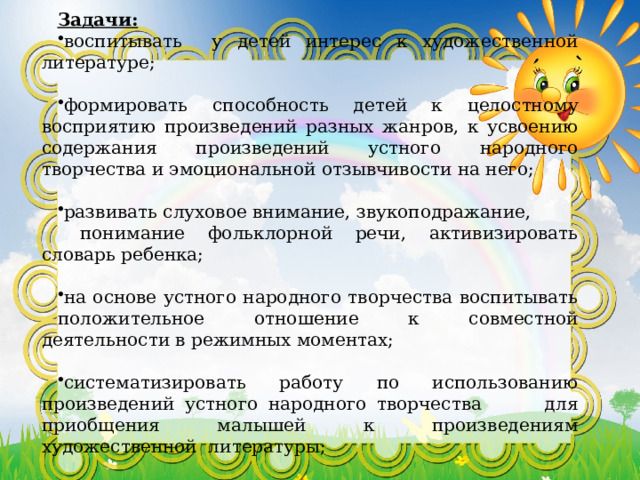 Задачи: воспитывать у детей интерес к художественной литературе; формировать способность детей к целостному восприятию произведений разных жанров, к усвоению содержания произведений устного народного творчества и эмоциональной отзывчивости на него; развивать слуховое внимание, звукоподражание,  понимание фольклорной речи, активизировать словарь ребенка; на основе устного народного творчества воспитывать положительное отношение к совместной деятельности в режимных моментах; систематизировать работу по использованию произведений устного народного творчества для приобщения малышей к произведениям художественной литературы;     