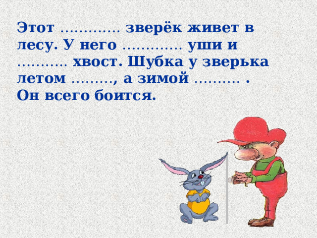 Этот …………. зверёк живет в лесу. У него …………. уши и ……….. хвост. Шубка у зверька летом ……… , а зимой ………. . Он всего боится. 