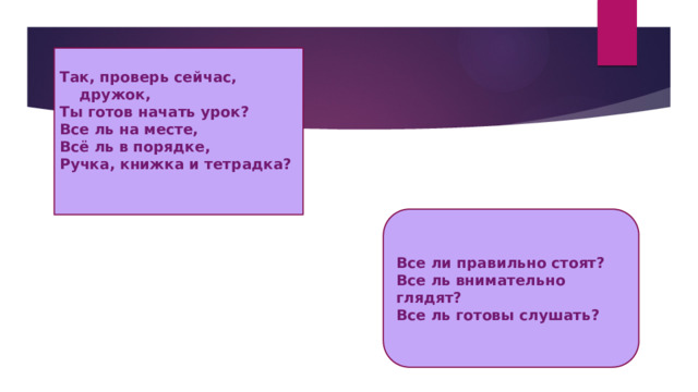 Так, проверь сейчас, дружок, Ты готов начать урок? Все ль на месте, Всё ль в порядке, Ручка, книжка и тетрадка? Все ли правильно стоят? Все ль внимательно глядят? Все ль готовы слушать? 
