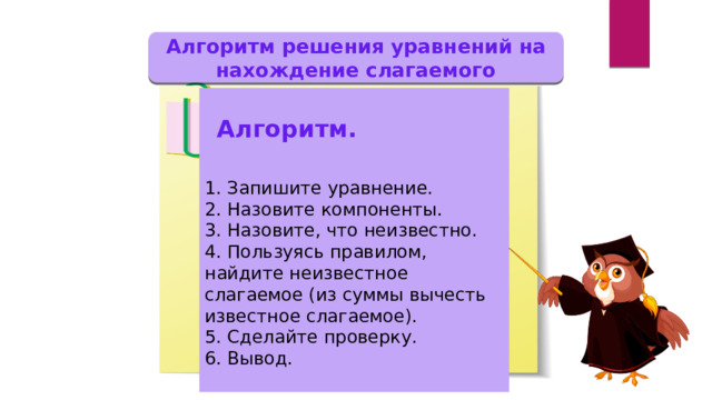 Алгоритм решения уравнений на нахождение слагаемого 1. Запишите уравнение. 2. Назовите компоненты. 3. Назовите, что неизвестно. 4. Пользуясь правилом, найдите неизвестное слагаемое (из суммы вычесть известное слагаемое). 5. Сделайте проверку. 6. Вывод. Алгоритм. 