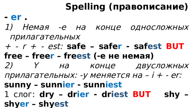  Spelling (правописание) - er .  Немая -е на конце односложных прилагательных + - r + - est: safe – safe r - saf est  BUT free – free r – fre est (-е не немая) 2) Y на конце двусложных прилагательных: -y меняется на – i + - er: sunny – sunn ier - sunn iest 1 слог: dry – dr ier - dr iest  BUT shy – shy er – shy est  3) 1 согласная на конце после 1 ударной гласной удваивается + - er thin – thi nn er - thi nn est 