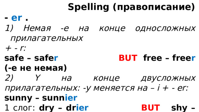  Spelling (правописание) - er .  Немая -е на конце односложных прилагательных + - r: safe – safe r  BUT free – free r (-е не немая) 2) Y на конце двусложных прилагательных: -y меняется на – i + - er: sunny – sunn ier 1 слог: dry – dr ier  BUT shy – shy er , sly – sly er 3) 1 согласная на конце после 1 ударной гласной удваивается + - er thin - thi nn er 