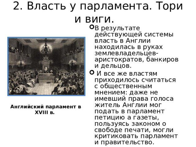 2. Власть у парламента. Тори и виги.   В результате действующей системы власть в Англии находилась в руках землевладельцев-аристократов, банкиров и дельцов .  И все же властям приходилось считаться с общественным мнением: даже не имевший права голоса житель Англии мог подать в парламент петицию а газеты, пользуясь законом о свободе печати, могли критиковать парламент и правительство. Английский парламент в XVIII в. 