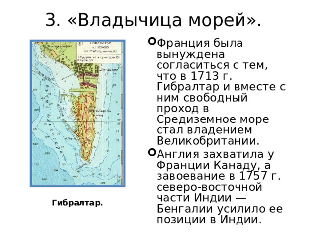 3. «Владычица морей».   Франция была вынуждена согласиться с тем, что в 1713 г. Гибралтар и вместе с ним свободный проход в Средиземное море стал владением Великобритании. Англия захватила у Франции Канаду, а завоевание в 1757 г. северо-восточной части Индии — Бенгалии усилило ее позиции в Индии. Гибралтар. 