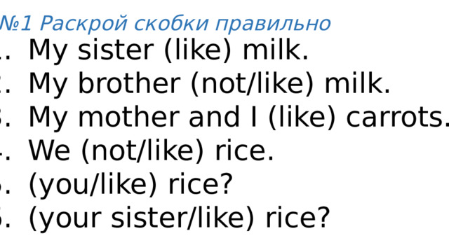 № 1 Раскрой скобки правильно My sister (like) milk. My brother (not/like) milk. My mother and I (like) carrots. We (not/like) rice. (you/like) rice? (your sister/like) rice? 