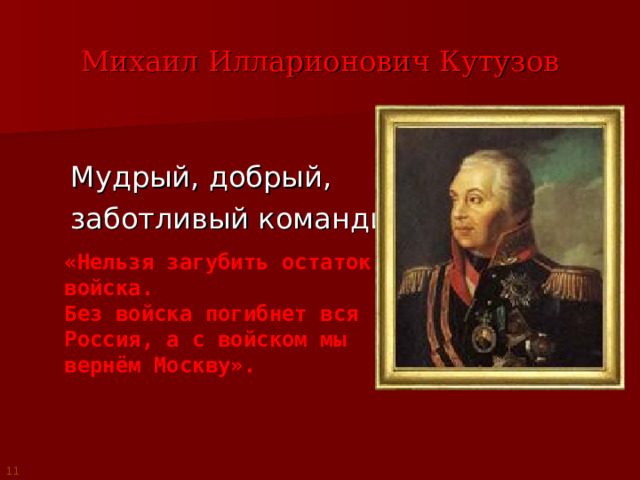 Михаил Илларионович Кутузов Мудрый, добрый, заботливый командир. «Нельзя загубить остаток войска. Без войска погибнет вся Россия, а с войском мы вернём Москву». 11 