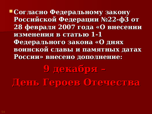 Согласно Федеральному закону Российской Федерации №22-ф3 от 28 февраля 2007 года «О внесении изменения в статью 1-1 Федерального закона «О днях воинской славы и памятных датах России» внесено дополнение: 9 декабря – День Героев Отечества 54 