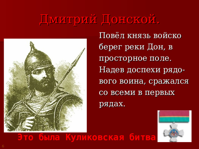 Дмитрий Донской.  Повёл князь войско  берег реки Дон, в  просторное поле.  Надев доспехи рядо-  вого воина, сражался  со всеми в первых  рядах. Это была Куликовская битва 6 