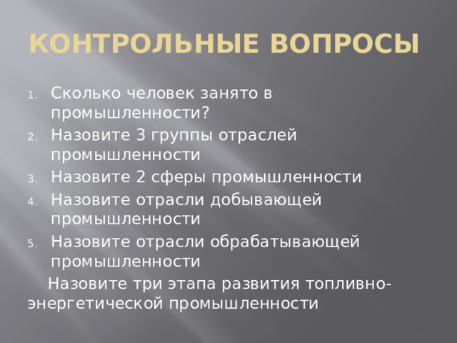 КОНТРОЛЬНЫЕ ВОПРОСЫ Сколько человек занято в промышленности? Назовите 3 группы отраслей промышленности Назовите 2 сферы промышленности Назовите отрасли добывающей промышленности Назовите отрасли обрабатывающей промышленности  Назовите три этапа развития топливно-энергетической промышленности 