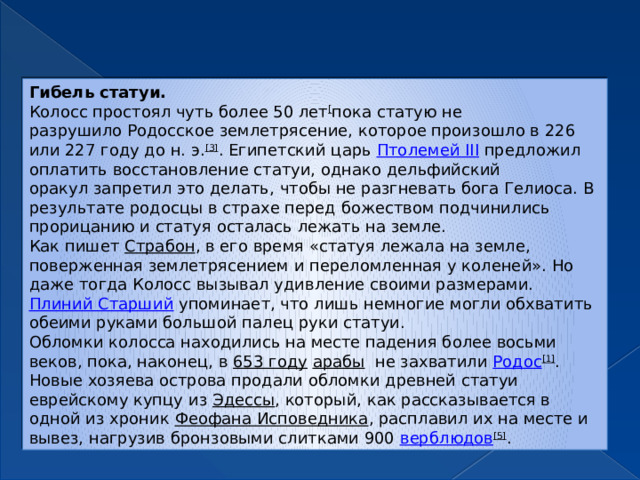 Гибель статуи. Колосс простоял чуть более 50 лет [ пока статую не разрушило Родосское землетрясение, которое произошло в 226 или 227 году до н. э. [3] . Египетский царь  Птолемей III  предложил оплатить восстановление статуи, однако дельфийский оракул запретил это делать, чтобы не разгневать бога Гелиоса. В результате родосцы в страхе перед божеством подчинились прорицанию и статуя осталась лежать на земле. Как пишет  Страбон , в его время «статуя лежала на земле, поверженная землетрясением и переломленная у коленей». Но даже тогда Колосс вызывал удивление своими размерами.  Плиний Старший  упоминает, что лишь немногие могли обхватить обеими руками большой палец руки статуи. Обломки колосса находились на месте падения более восьми веков, пока, наконец, в  653 году   арабы   не захватили  Родос [1] . Новые хозяева острова продали обломки древней статуи еврейскому купцу из  Эдессы , который, как рассказывается в одной из хроник  Феофана Исповедника , расплавил их на месте и вывез, нагрузив бронзовыми слитками 900  верблюдов [5] . 