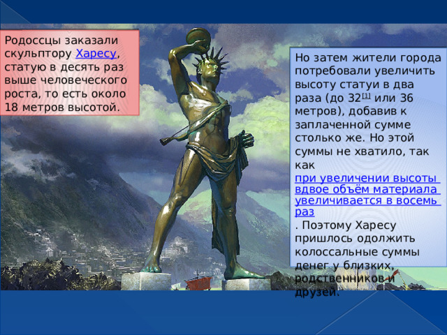 Родоссцы заказали скульптору  Харесу , статую в десять раз выше человеческого роста, то есть около 18 метров высотой. Но затем жители города потребовали увеличить высоту статуи в два раза (до 32 [1]  или 36 метров), добавив к заплаченной сумме столько же. Но этой суммы не хватило, так как  при увеличении высоты вдвое объём материала увеличивается в восемь раз . Поэтому Харесу пришлось одолжить колоссальные суммы денег у близких, родственников и друзей. 