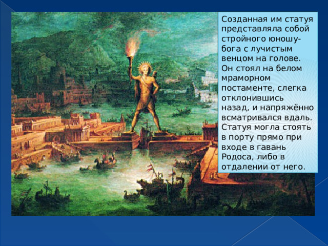 Созданная им статуя представляла собой стройного юношу-бога с лучистым венцом на голове. Он стоял на белом мраморном постаменте, слегка отклонившись назад, и напряжённо всматривался вдаль. Статуя могла стоять в порту прямо при входе в гавань Родоса, либо в отдалении от него.  