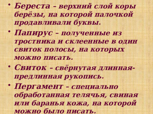 Береста – верхний слой коры берёзы, на которой палочкой продавливали буквы. Папирус – полученные из тростника и склеенные в один свиток полосы, на которых можно писать. Свиток – свёрнутая длинная-предлинная рукопись. Пергамент – специально обработанная телячья, свиная или баранья кожа, на которой можно было писать. Тетрадь – (греч.- четвёрка) свёрнутые вчетверо листы, на которых писали.   