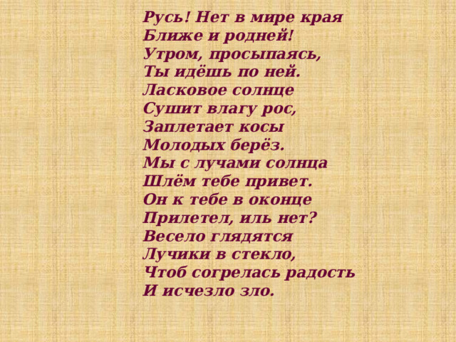 Русь! Нет в мире края  Ближе и родней!  Утром, просыпаясь,  Ты идёшь по ней.  Ласковое солнце  Сушит влагу рос,  Заплетает косы  Молодых берёз.  Мы с лучами солнца  Шлём тебе привет.  Он к тебе в оконце  Прилетел, иль нет?  Весело глядятся  Лучики в стекло,  Чтоб согрелась радость  И исчезло зло.    