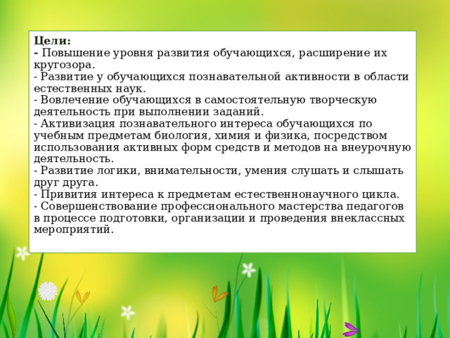 Цели:  - Повышение уровня развития обучающихся, расширение их кругозора.  - Развитие у обучающихся познавательной активности в области естественных наук.  - Вовлечение обучающихся в самостоятельную творческую деятельность при выполнении заданий.  - Активизация познавательного интереса обучающихся по учебным предметам биология, химия и физика, посредством использования активных форм средств и методов на внеурочную деятельность.  - Развитие логики, внимательности, умения слушать и слышать друг друга.  - Привития интереса к предметам естественнонаучного цикла.  - Совершенствование профессионального мастерства педагогов в процессе подготовки, организации и проведения внеклассных мероприятий.   