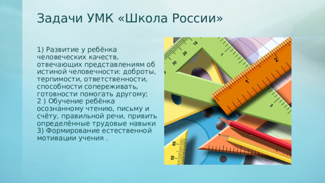 Задачи УМК «Школа России»   1) Развитие у ребёнка человеческих качеств, отвечающих представлениям об истиной человечности: доброты, терпимости, ответственности, способности сопереживать, готовности помогать другому;  2 ) Обучение ребёнка осознанному чтению, письму и счёту, правильной речи, привить определённые трудовые навыки  3) Формирование естественной мотивации учения .   