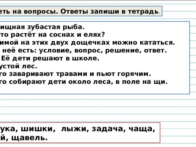 Ответь на вопросы. Ответы запиши в тетрадь . Хищная зубастая рыба. Что растёт на соснах и елях? Зимой на этих двух дощечках можно кататься. У неё есть: условие, вопрос, решение, ответ.  Её дети решают в школе. 5. Густой лес. 6. Его заваривают травами и пьют горячим. 7. Его собирают дети около леса, в поле на щи.  Щука, шишки, лыжи, задача, чаща, чай, щавель. 