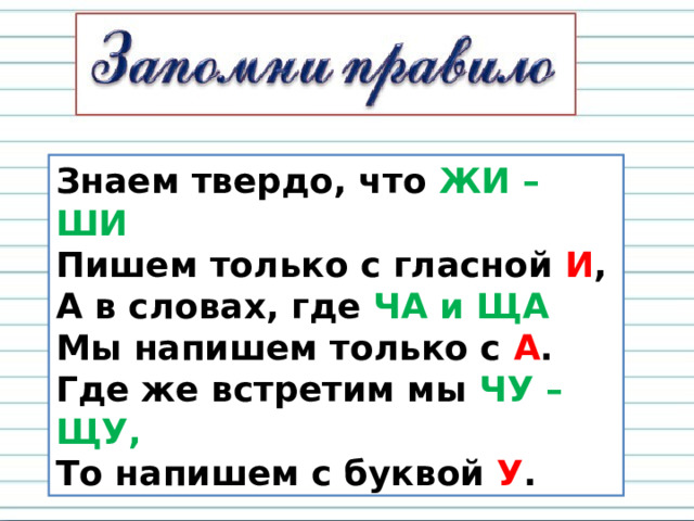 Знаем твердо, что ЖИ – ШИ  Пишем только с гласной И ,  А в словах, где ЧА и ЩА  Мы напишем только с А .  Где же встретим мы ЧУ – ЩУ,  То напишем с буквой У . 