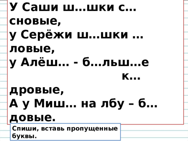  Чьи шишки лучше ? У Саши ш…шки с…сновые, у Серёжи ш…шки …ловые, у Алёш… - б…льш…е  к…дровые, А у Миш… на лбу – б…довые. Спиши, вставь пропущенные буквы. 