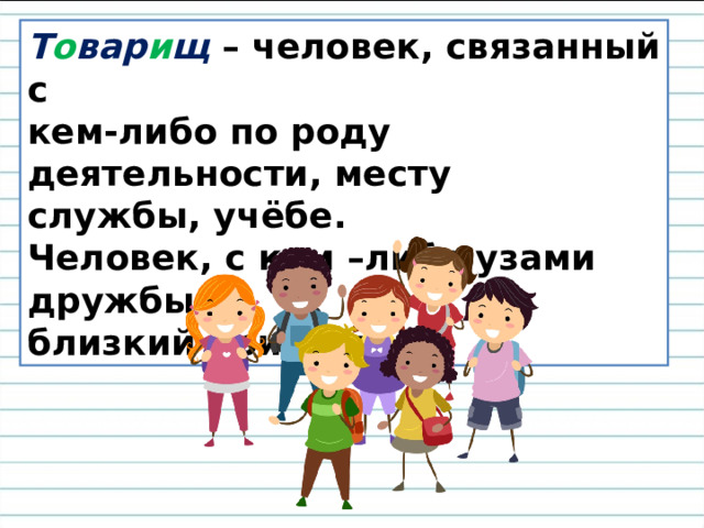 Т о вар и щ – человек, связанный с кем-либо по роду деятельности, месту службы, учёбе. Человек, с кем –либо узами дружбы, близкий приятель. 