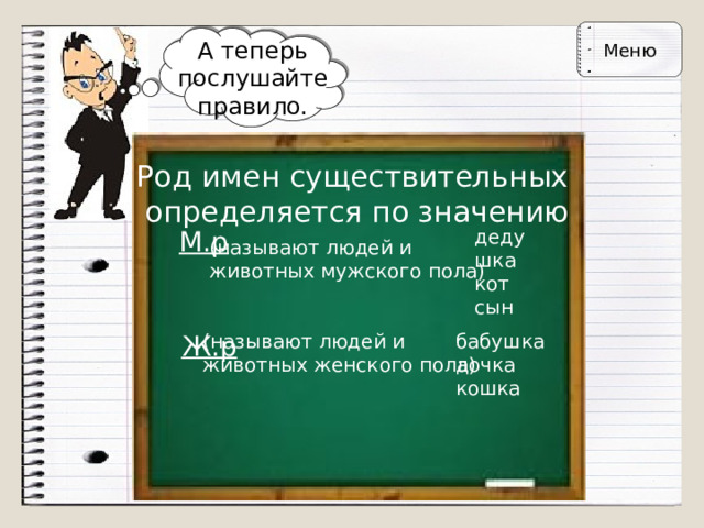 Меню А теперь послушайте правило. Род имен существительных  определяется по значению М.р дедушка  кот  сын (называют людей и  животных мужского пола) Ж.р (называют людей и  животных женского пола) бабушка  дочка  кошка 