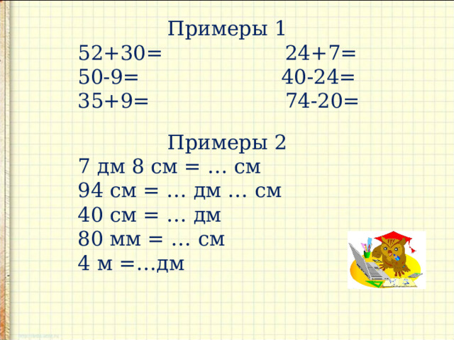 Примеры 1 52+30= 24+7= 50-9= 40-24= 35+9= 74-20= Примеры 2 7 дм 8 см = … см 94 см = … дм … см 40 см = … дм 80 мм = … см 4 м =…дм 