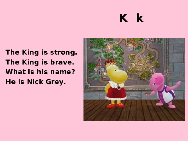 K k The King is strong. The King is brave. What is his name? He is Nick Grey. http://images2.wikia.nocookie.net/__cb20101003105553/thebackyardigansencyclopedia/images/0/04/Ballad_of_Uniqua.jpg http://images1.wikia.nocookie.net/__cb20101228205437/thebackyardigansencyclopedia/images/5/5f/Knights_Are_Strong_And_Brave.jpg  