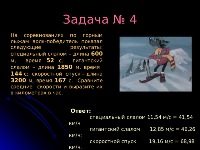 Задача № 4 На соревнованиях по горным лыжам волк-победитель показал следующие результаты: специальный слалом – длина 600 м, время 52 с; гигантский слалом – длина 1850  м, время 144 с; скоростной спуск – длина  3200  м, время 167  с. Сравните средние скорости и выразите их в километрах в час.  Ответ:  специальный слалом 11,54 м/с = 41,54 км/ч  гигантский слалом 12,85 м/с = 46,26 км/ч;  скоростной спуск 19,16 м/с = 68,98 км/ч. 