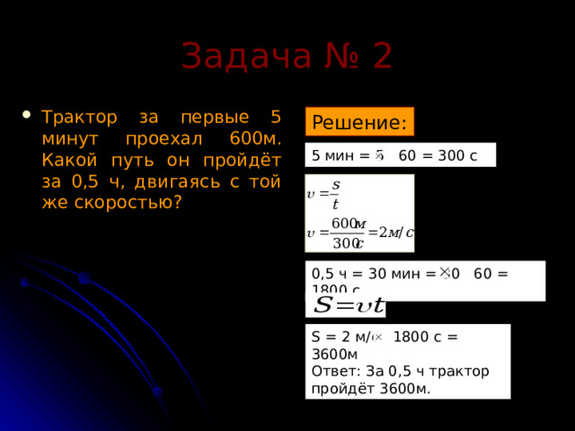 Задача № 2 Трактор за первые 5 минут проехал 600м. Какой путь он пройдёт за 0,5 ч, двигаясь с той же скоростью? Решение: 5 мин = 5 60 = 300 с 0,5 ч = 30 мин = 30 60 = 1800 с S = 2 м/с 1800 с = 3600м Ответ: За 0,5 ч трактор пройдёт 3600м. 