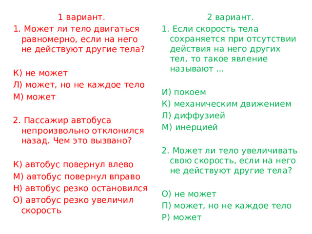 1 вариант. 2 вариант. 1. Если скорость тела сохраняется при отсутствии действия на него других тел, то такое явление называют … 1. Может ли тело двигаться равномерно, если на него не действуют другие тела?     К) не может И) покоем К) механическим движением Л) может, но не каждое тело М) может Л) диффузией М) инерцией   2. Пассажир автобуса непроизвольно отклонился назад. Чем это вызвано?     2. Может ли тело увеличивать свою скорость, если на него не действуют другие тела? К) автобус повернул влево   М) автобус повернул вправо О) не может Н) автобус резко остановился П) может, но не каждое тело О) автобус резко увеличил скорость Р) может 