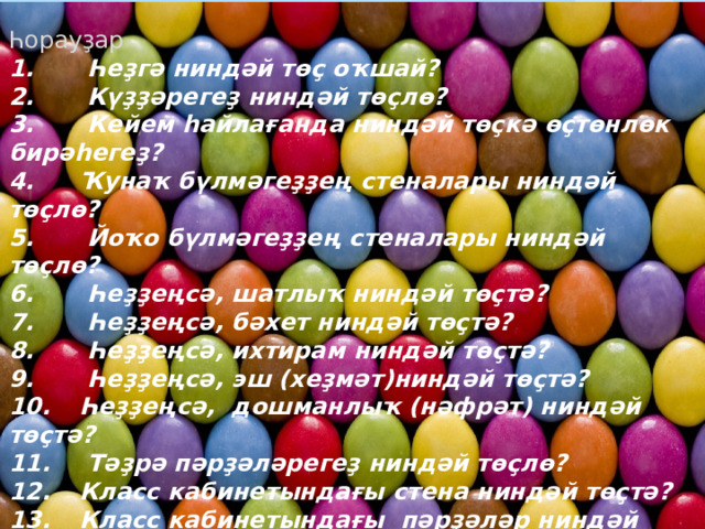 Һорауҙар 1.  Һеҙгә ниндәй төҫ оҡшай? 2.  Күҙҙәрегеҙ ниндәй төҫлө? 3.  Кейем һайлағанда ниндәй төҫкә өҫтөнлөк бирәһегеҙ? 4.  Ҡунаҡ бүлмәгеҙҙең стеналары ниндәй төҫлө? 5.  Йоҡо бүлмәгеҙҙең стеналары ниндәй төҫлө? 6.  Һеҙҙеңсә, шатлыҡ ниндәй төҫтә? 7.  Һеҙҙеңсә, бәхет ниндәй төҫтә? 8.  Һеҙҙеңсә, ихтирам ниндәй төҫтә? 9.  Һеҙҙеңсә, эш (хеҙмәт)ниндәй төҫтә? 10.  Һеҙҙеңсә, дошманлыҡ (нәфрәт) ниндәй төҫтә? 11.  Тәҙрә пәрҙәләрегеҙ ниндәй төҫлө? 12.  Класс кабинетындағы стена ниндәй төҫтә? 13.  Класс кабинетындағы пәрҙәләр ниндәй төҫтә? 14.  Ер шарын үҙгәртеп буярға уйлаһағыҙ, ниндәй төҫтәр ҡулланыр инегеҙ? 