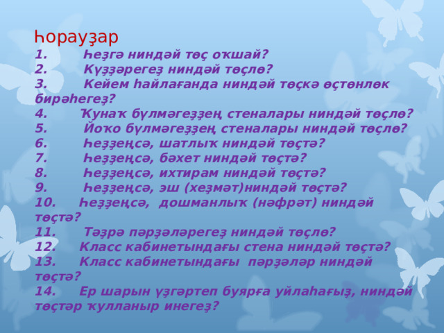 Һорауҙар 1.  Һеҙгә ниндәй төҫ оҡшай? 2.  Күҙҙәрегеҙ ниндәй төҫлө? 3.  Кейем һайлағанда ниндәй төҫкә өҫтөнлөк бирәһегеҙ? 4.  Ҡунаҡ бүлмәгеҙҙең стеналары ниндәй төҫлө? 5.  Йоҡо бүлмәгеҙҙең стеналары ниндәй төҫлө? 6.  Һеҙҙеңсә, шатлыҡ ниндәй төҫтә? 7.  Һеҙҙеңсә, бәхет ниндәй төҫтә? 8.  Һеҙҙеңсә, ихтирам ниндәй төҫтә? 9.  Һеҙҙеңсә, эш (хеҙмәт)ниндәй төҫтә? 10.  Һеҙҙеңсә, дошманлыҡ (нәфрәт) ниндәй төҫтә? 11.  Тәҙрә пәрҙәләрегеҙ ниндәй төҫлө? 12.  Класс кабинетындағы стена ниндәй төҫтә? 13.  Класс кабинетындағы пәрҙәләр ниндәй төҫтә? 14.  Ер шарын үҙгәртеп буярға уйлаһағыҙ, ниндәй төҫтәр ҡулланыр инегеҙ? 