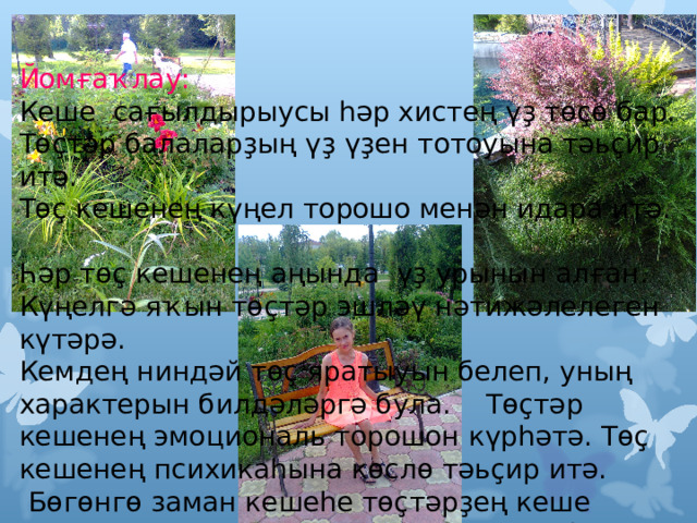 Йомғаҡлау: Кеше сағылдырыусы һәр хистең үҙ төҫө бар. Төҫтәр балаларҙың үҙ үҙен тотоуына тәьҫир итә. Төҫ кешенең күңел торошо менән идара итә. Һәр төҫ кешенең аңында үҙ урынын алған. Күңелгә яҡын төҫтәр эшләү нәтижәлелеген күтәрә. Кемдең ниндәй төҫ яратыуын белеп, уның характерын билдәләргә була. Төҫтәр кешенең эмоциональ торошон күрһәтә. Төҫ кешенең психикаһына көслө тәьҫир итә.  Бөгөнгө заман кешеһе төҫтәрҙең кеше аңына нисек тәьҫир иткәнен аңларға һәм уны үҙ файҙаһына ҡулланырға тейеш.  