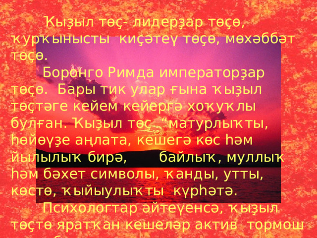   Ҡыҙыл төҫ- лидерҙар төҫө, ҡурҡынысты киҫәтеү төҫө, мөхәббәт төҫө.  Боронго Римда императорҙар төҫө. Бары тик улар ғына ҡыҙыл төҫтәге кейем кейергә хоҡуҡлы булған. Ҡыҙыл төҫ “матурлыҡты, һөйөүҙе аңлата, кешегә көс һәм йылылыҡ бирә, байлыҡ, муллыҡ һәм бәхет символы, ҡанды, утты, көстө, ҡыйыулыҡты күрһәтә.  Психологтар әйтеүенсә, ҡыҙыл төҫтө яратҡан кешеләр актив тормош алып баралар, улар власҡа ынтыла, экстремаль спорт төрө менән шөғөлләнә. 