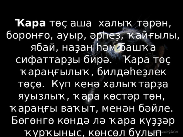 Ҡара төҫ аша халыҡ тәрән, боронғо, ауыр, әрһеҙ, ҡайғылы, ябай, наҙан һәм башҡа сифаттарҙы бирә. Ҡара төҫ ҡараңғылыҡ, билдәһеҙлек төҫө. Күп кенә халыҡтарҙа яуызлыҡ, ҡара көстәр төн, ҡараңғы ваҡыт, менән бәйле. Бөгөнгө көндә лә ҡара күҙҙәр ҡурҡыныс, көнсөл булып иҫәпләнәләр. 