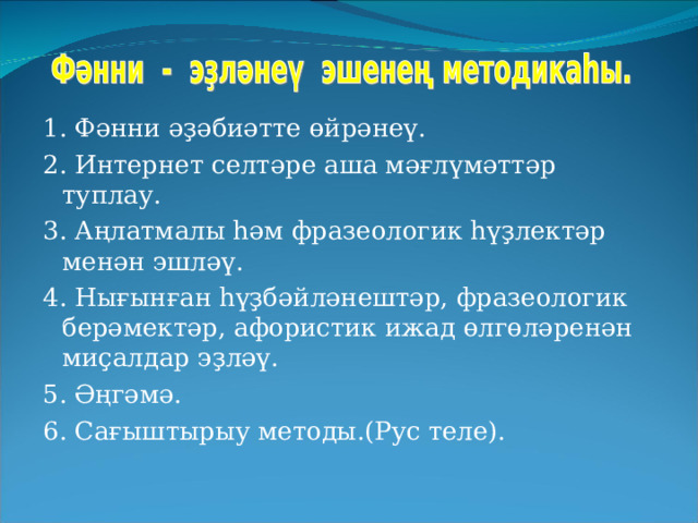 1. Фәнни әҙәбиәтте өйрәнеү. 2. Интернет селтәре аша мәғлүмәттәр туплау. 3. Аңлатмалы һәм фразеологик һүҙлектәр менән эшләү. 4. Нығынған һүҙбәйләнештәр, фразеологик берәмектәр, афористик ижад өлгөләренән миҫалдар эҙләү. 5. Әңгәмә. 6. Сағыштырыу методы.(Рус теле). 