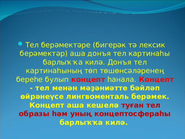 Тел берәмектәре (бигерәк тә лексик берәмектәр) аша донъя тел картинаһы барлыҡҡа килә. Донъя тел картинаһының төп төшөнсәләренең береһе булып  концепт  һанала. Концепт - тел менән мәҙәниәтте бәйләп өйрәнеүсе лингвоменталь берәмек.  Концепт аша кешелә туған тел образы һәм уның концептосфераһы барлыҡҡа килә.  