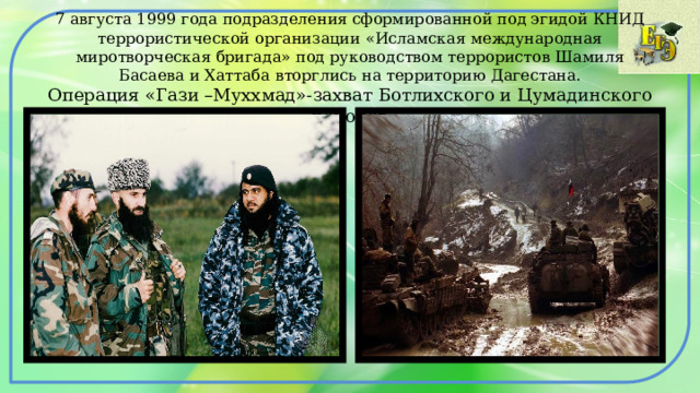 7 августа 1999 года подразделения сформированной под эгидой КНИД террористической организации «Исламская международная миротворческая бригада» под руководством террористов Шамиля Басаева и Хаттаба вторглись на территорию Дагестана.  Операция «Гази –Муххмад»-захват Ботлихского и Цумадинского районов 