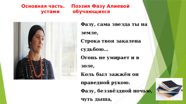 Основная часть. Поэзия Фазу Алиевой устами обучающихся Фазу, сама звезда ты на земле, Строка твоя закалена судьбою… Огонь не умирает и в золе, Коль был зажжён он праведной рукою. Фазу, беззвёздной ночью, чуть дыша, Молюсь, чтобы окно твоё сияло… Пока жива строка, жива душа – И в этом жизни вечное начало. 