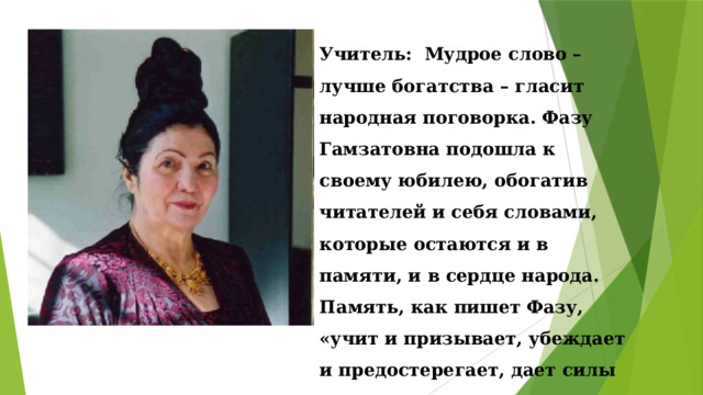 Учитель: Мудрое слово – лучше богатства – гласит народная поговорка. Фазу Гамзатовна подошла к своему юбилею, обогатив читателей и себя словами, которые остаются и в памяти, и в сердце народа. Память, как пишет Фазу, «учит и призывает, убеждает и предостерегает, дает силы и внушает веру». 