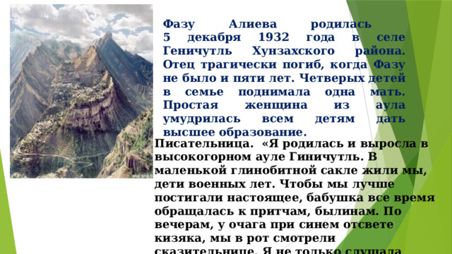 Фазу Алиева родилась  5 декабря 1932 года в селе Геничутль Хунзахского района.  Отец трагически погиб, когда Фазу не было и пяти лет. Четверых детей в семье поднимала одна мать. Простая женщина из аула умудрилась всем детям дать высшее образование. Писательница. «Я родилась и выросла в высокогорном ауле Гиничутль. В маленькой глинобитной сакле жили мы, дети военных лет. Чтобы мы лучше постигали настоящее, бабушка все время обращалась к притчам, былинам. По вечерам, у очага при синем отсвете кизяка, мы в рот смотрели сказительнице. Я не только слушала бабушкины рассказы - была главной их героиней. Позже я об этом писала: 