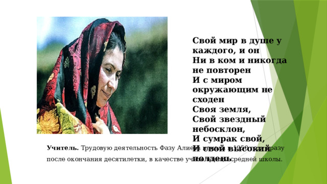 Свой мир в душе у каждого, и он Ни в ком и никогда не повторен И с миром окружающим не сходен Своя земля, Свой звездный небосклон, И сумрак свой, И свой высокий полдень . Учитель. Трудовую деятельность Фазу Алиева начала в 1950 году сразу после окончания десятилетки, в качестве учительницы средней школы. 