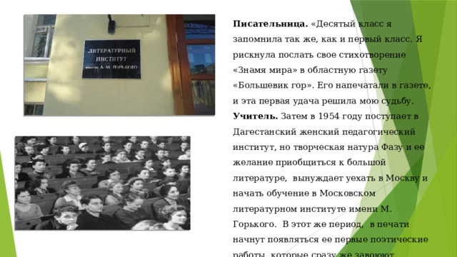 Писательница. «Десятый класс я запомнила так же, как и первый класс. Я рискнула послать свое стихотворение «Знамя мира» в областную газету «Большевик гор». Его напечатали в газете, и эта первая удача решила мою судьбу. Учитель. Затем в 1954 году поступает в Дагестанский женский педагогический институт, но творческая натура Фазу и ее желание приобщиться к большой литературе, вынуждает уехать в Москву и начать обучение в Московском литературном институте имени М. Горького. В этот же период, в печати начнут появляться ее первые поэтические работы, которые сразу же завоюют внимание среди любителей простой, но доходчивой поэзии. 